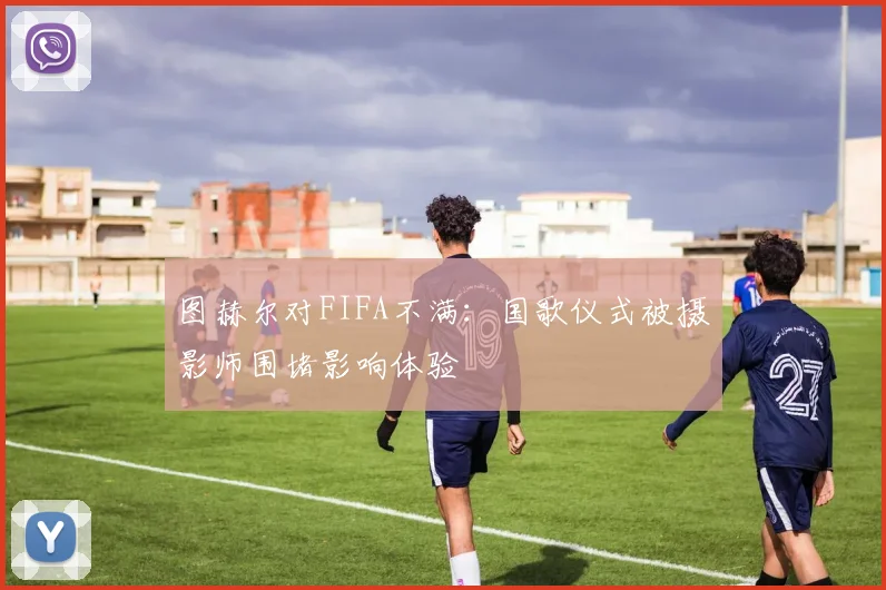 图赫尔对FIFA不满：国歌仪式被摄影师围堵影响体验