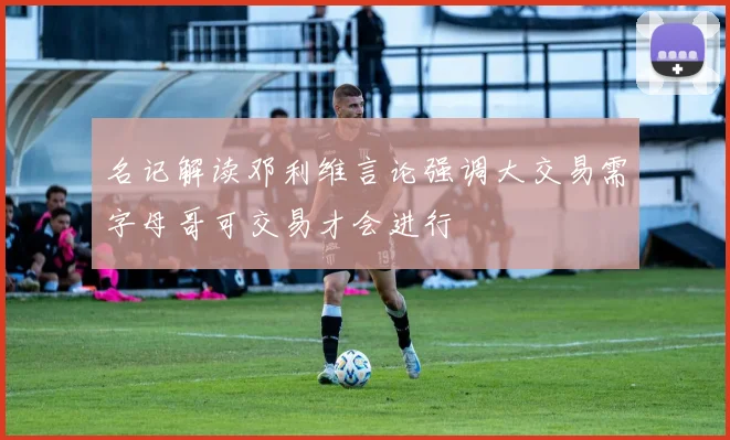 名记解读邓利维言论强调大交易需字母哥可交易才会进行