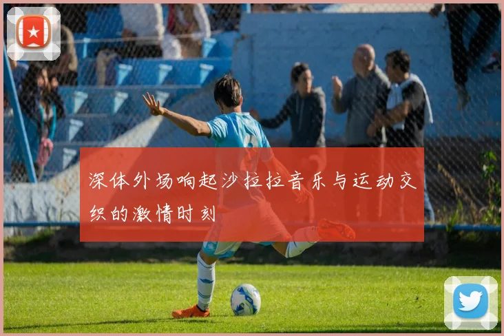 深体外场响起沙拉拉音乐与运动交织的激情时刻