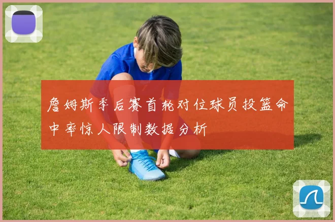詹姆斯季后赛首轮对位球员投篮命中率惊人限制数据分析