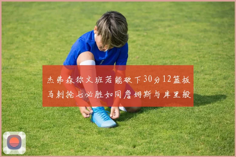 杰弗森称文班若能砍下30分12篮板马刺抢七必胜如同詹姆斯与库里般出色