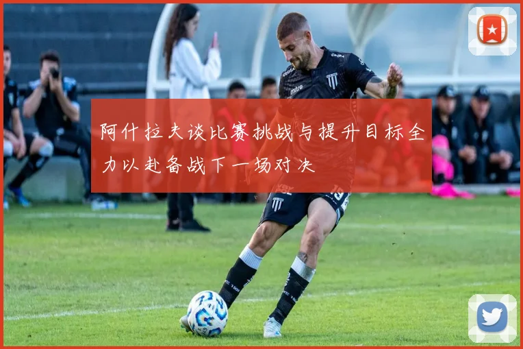 阿什拉夫谈比赛挑战与提升目标全力以赴备战下一场对决