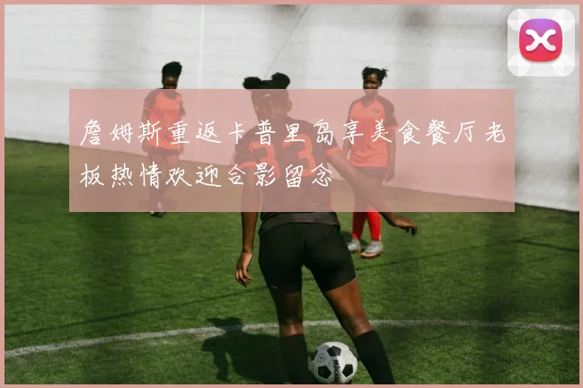 詹姆斯重返卡普里岛享美食餐厅老板热情欢迎合影留念