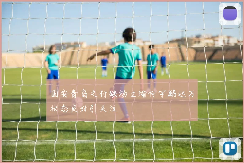 国安青岛之行缺杨立瑜何宇鹏达万状态良好引关注