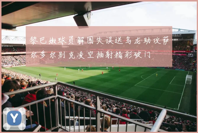 黎巴嫩球员解围失误送乌龙助攻萨尔多尔别克凌空抽射精彩破门