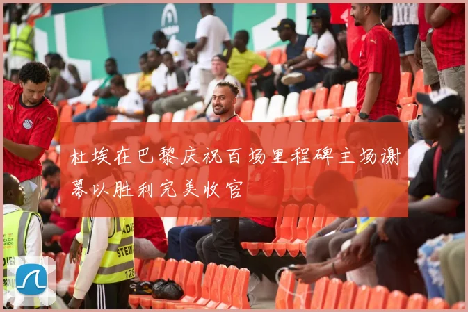 杜埃在巴黎庆祝百场里程碑主场谢幕以胜利完美收官