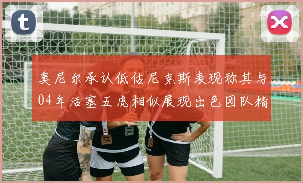 奥尼尔承认低估尼克斯表现称其与04年活塞五虎相似展现出色团队精神