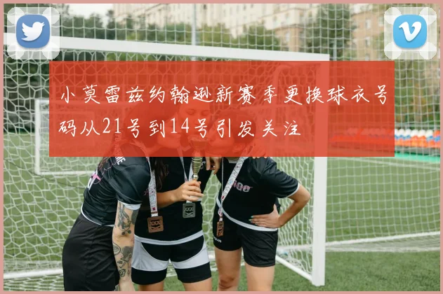 小莫雷兹约翰逊新赛季更换球衣号码从21号到14号引发关注