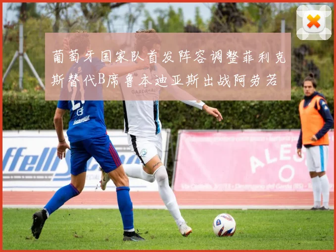 葡萄牙国家队首发阵容调整菲利克斯替代B席鲁本迪亚斯出战阿劳若