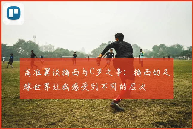 高准翼谈梅西与C罗之争：梅西的足球世界让我感受到不同的层次