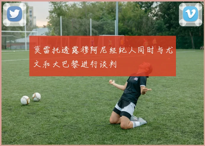 莫雷托透露穆阿尼经纪人同时与尤文和大巴黎进行谈判