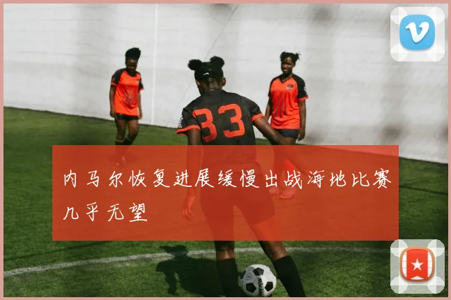 内马尔恢复进展缓慢出战海地比赛几乎无望